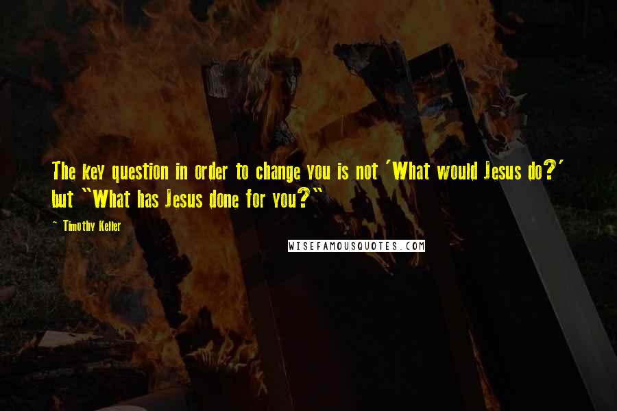 Timothy Keller Quotes: The key question in order to change you is not 'What would Jesus do?' but "What has Jesus done for you?"