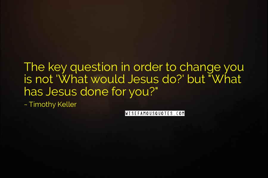 Timothy Keller Quotes: The key question in order to change you is not 'What would Jesus do?' but "What has Jesus done for you?"