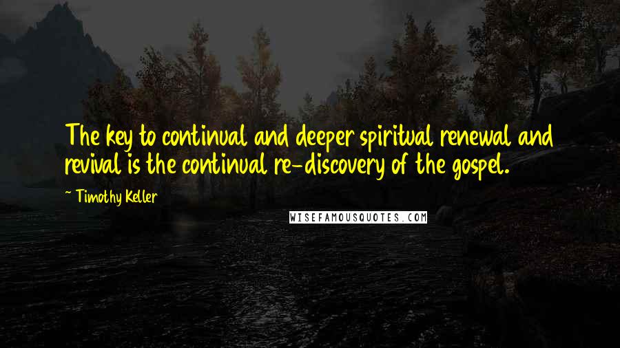 Timothy Keller Quotes: The key to continual and deeper spiritual renewal and revival is the continual re-discovery of the gospel.