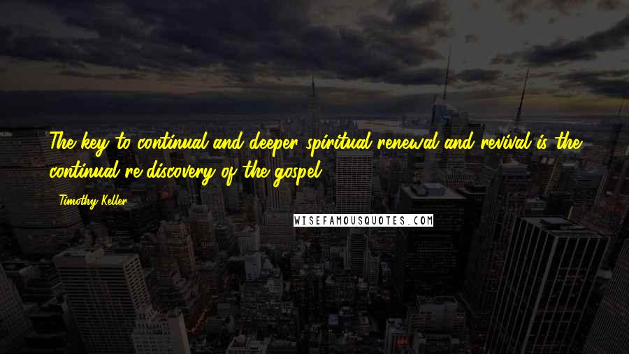 Timothy Keller Quotes: The key to continual and deeper spiritual renewal and revival is the continual re-discovery of the gospel.