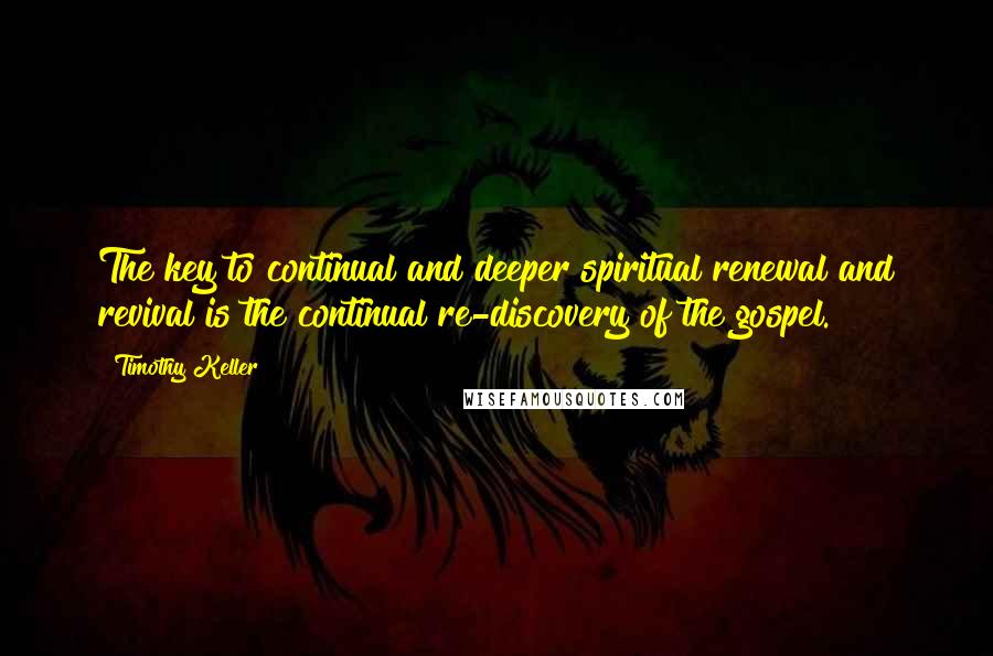 Timothy Keller Quotes: The key to continual and deeper spiritual renewal and revival is the continual re-discovery of the gospel.