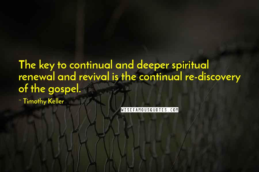Timothy Keller Quotes: The key to continual and deeper spiritual renewal and revival is the continual re-discovery of the gospel.