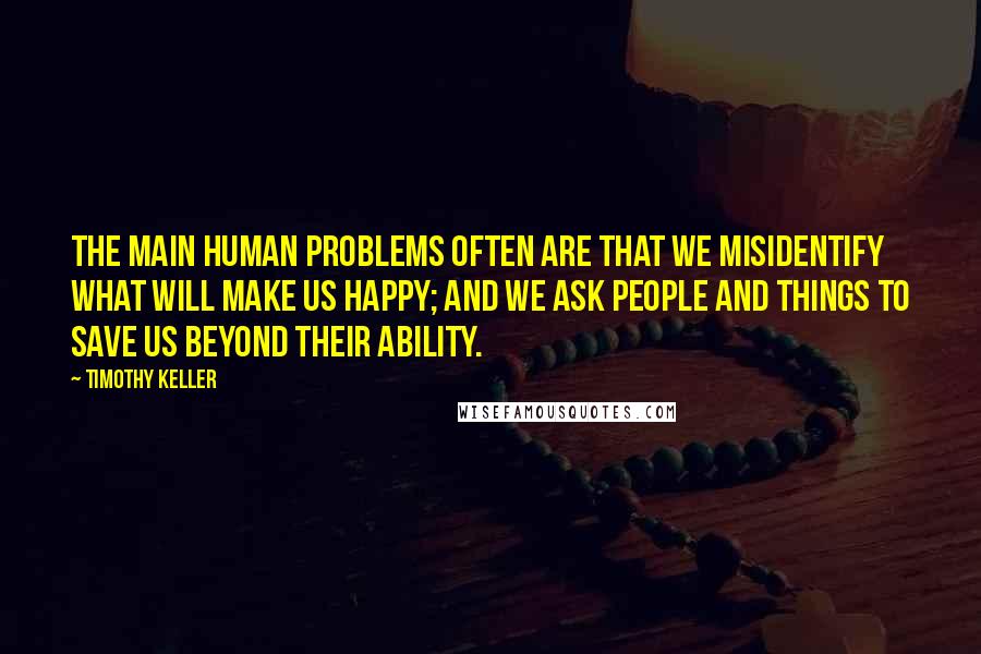 Timothy Keller Quotes: The main human problems often are that we misidentify what will make us happy; and we ask people and things to save us beyond their ability.