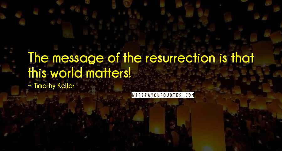 Timothy Keller Quotes: The message of the resurrection is that this world matters!