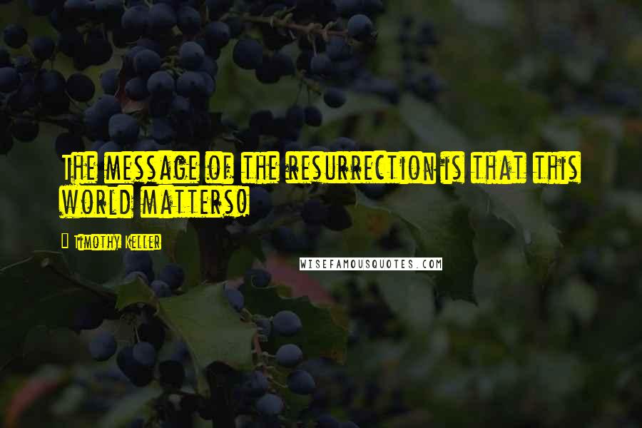 Timothy Keller Quotes: The message of the resurrection is that this world matters!