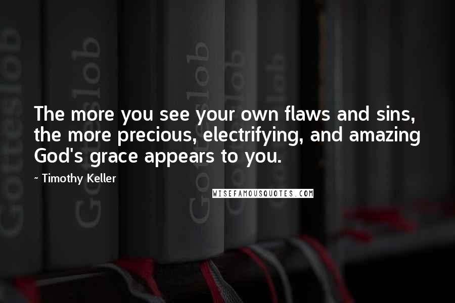 Timothy Keller Quotes: The more you see your own flaws and sins, the more precious, electrifying, and amazing God's grace appears to you.