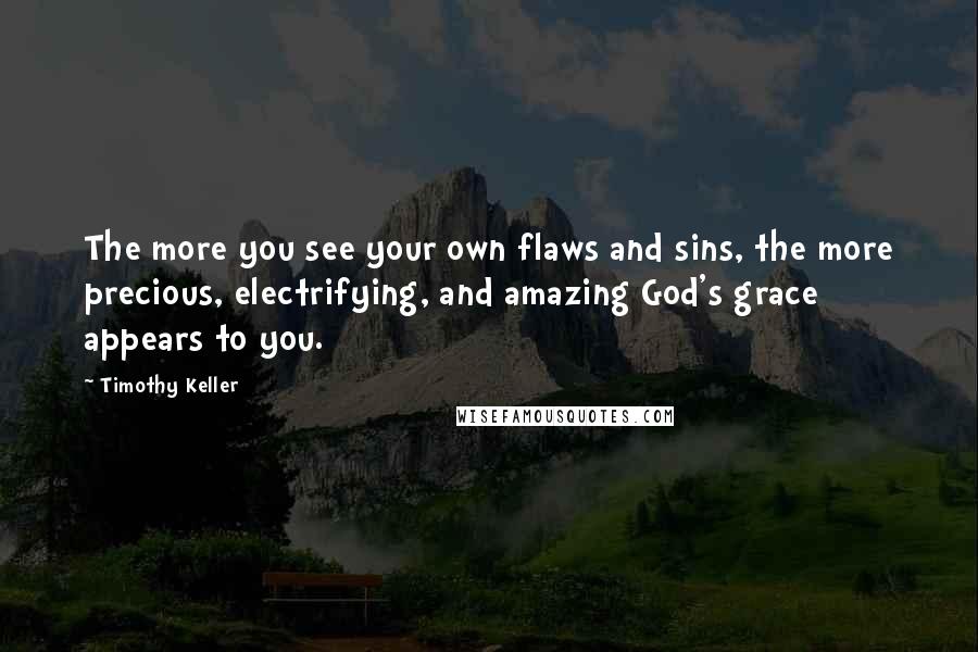 Timothy Keller Quotes: The more you see your own flaws and sins, the more precious, electrifying, and amazing God's grace appears to you.