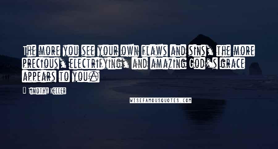 Timothy Keller Quotes: The more you see your own flaws and sins, the more precious, electrifying, and amazing God's grace appears to you.