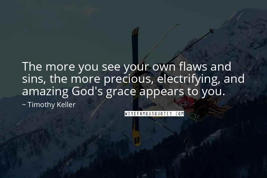 Timothy Keller Quotes: The more you see your own flaws and sins, the more precious, electrifying, and amazing God's grace appears to you.