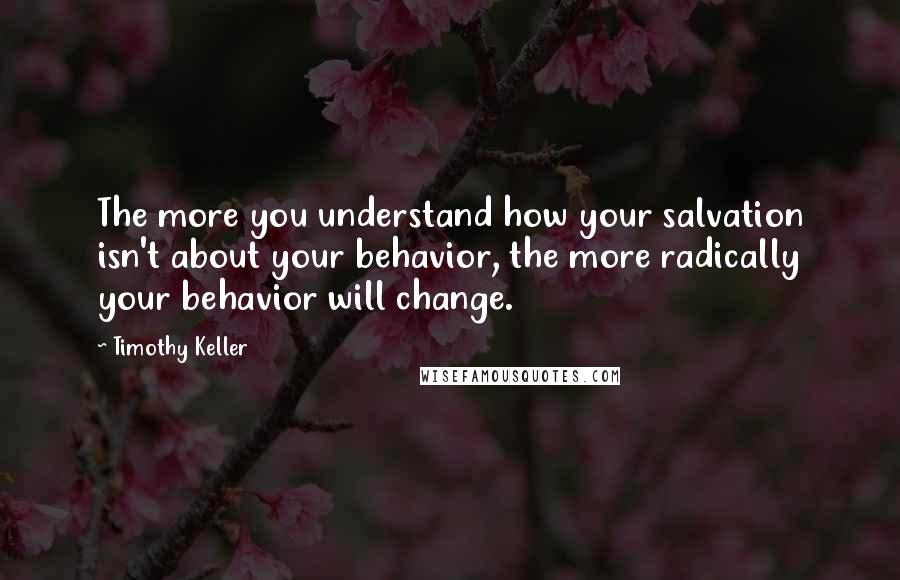 Timothy Keller Quotes: The more you understand how your salvation isn't about your behavior, the more radically your behavior will change.