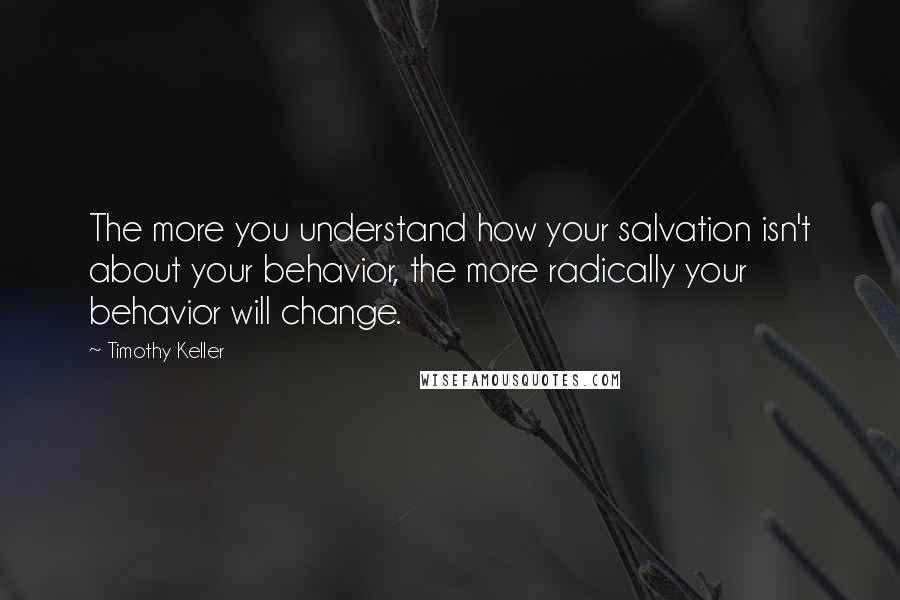 Timothy Keller Quotes: The more you understand how your salvation isn't about your behavior, the more radically your behavior will change.