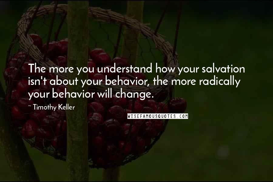 Timothy Keller Quotes: The more you understand how your salvation isn't about your behavior, the more radically your behavior will change.