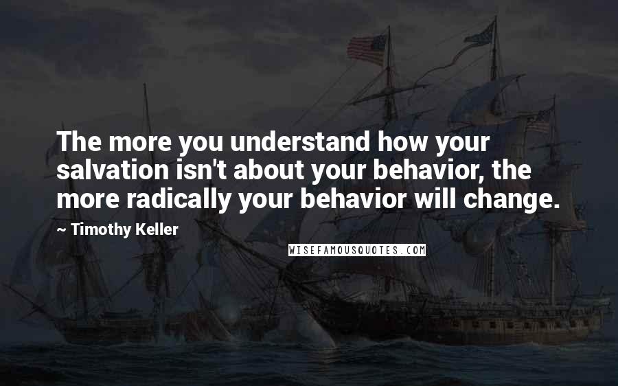 Timothy Keller Quotes: The more you understand how your salvation isn't about your behavior, the more radically your behavior will change.