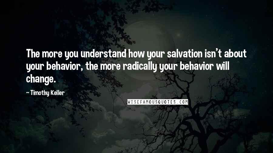Timothy Keller Quotes: The more you understand how your salvation isn't about your behavior, the more radically your behavior will change.