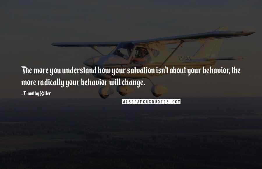 Timothy Keller Quotes: The more you understand how your salvation isn't about your behavior, the more radically your behavior will change.