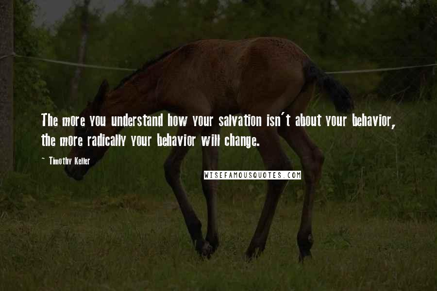 Timothy Keller Quotes: The more you understand how your salvation isn't about your behavior, the more radically your behavior will change.