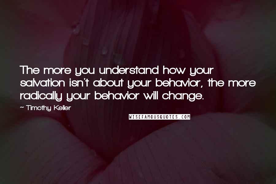 Timothy Keller Quotes: The more you understand how your salvation isn't about your behavior, the more radically your behavior will change.