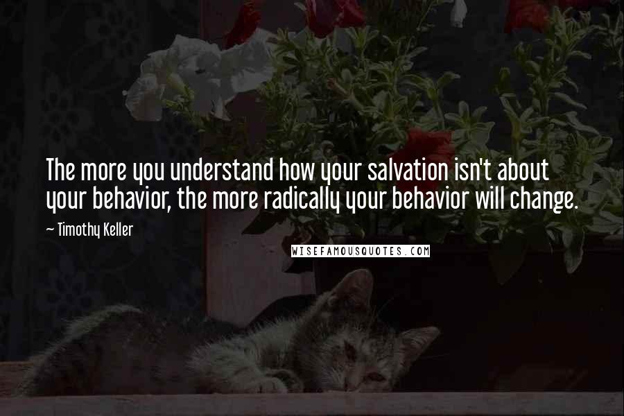 Timothy Keller Quotes: The more you understand how your salvation isn't about your behavior, the more radically your behavior will change.