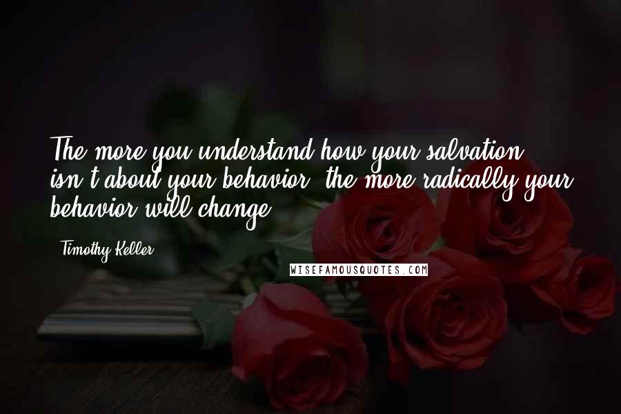 Timothy Keller Quotes: The more you understand how your salvation isn't about your behavior, the more radically your behavior will change.