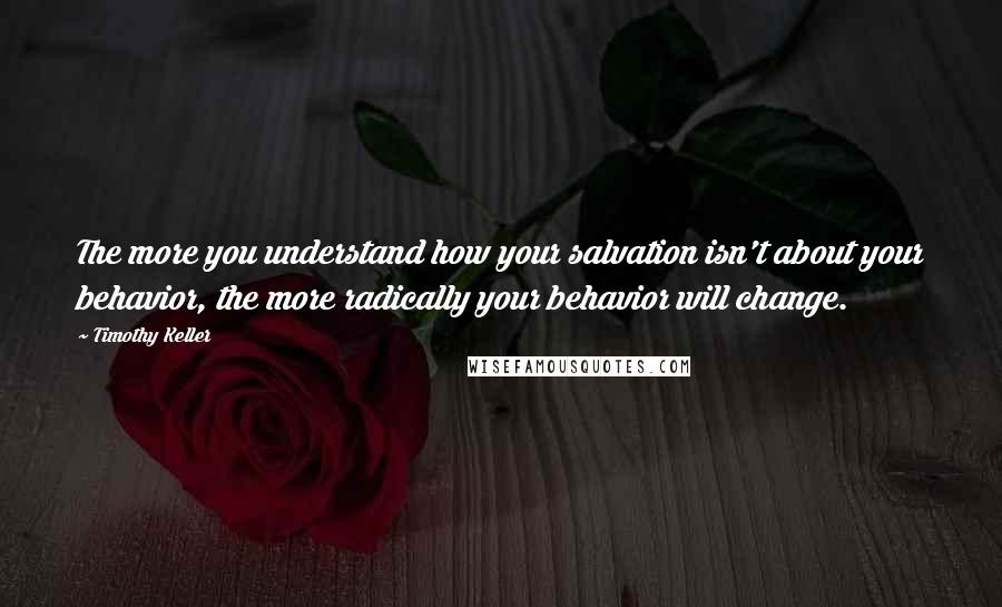 Timothy Keller Quotes: The more you understand how your salvation isn't about your behavior, the more radically your behavior will change.