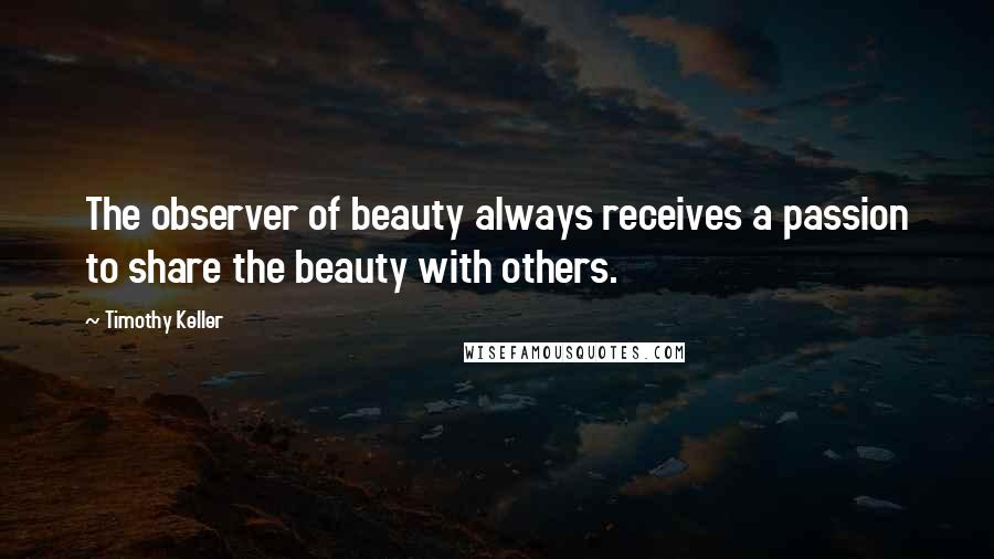 Timothy Keller Quotes: The observer of beauty always receives a passion to share the beauty with others.