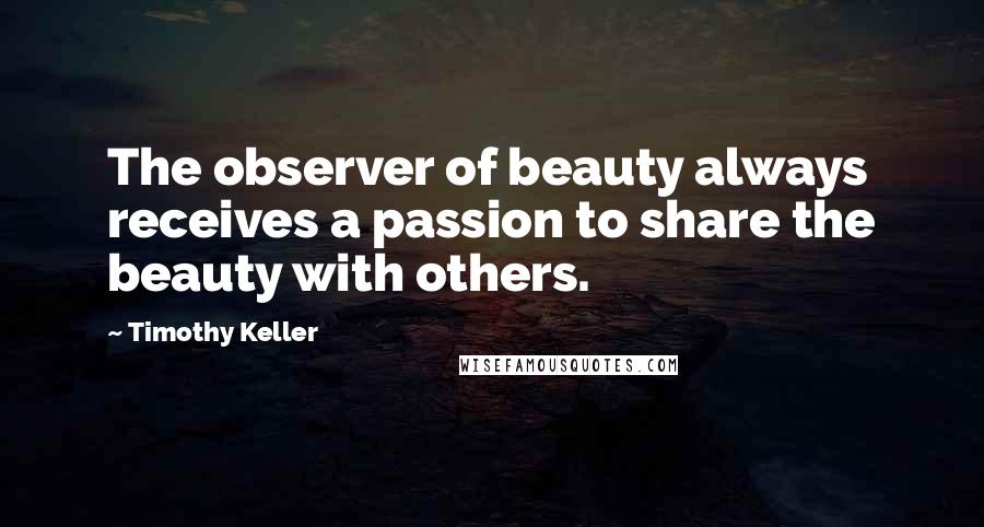 Timothy Keller Quotes: The observer of beauty always receives a passion to share the beauty with others.