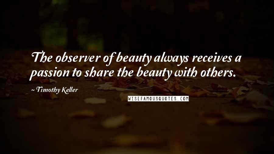 Timothy Keller Quotes: The observer of beauty always receives a passion to share the beauty with others.