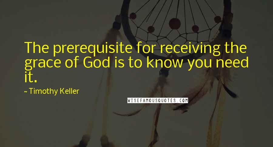 Timothy Keller Quotes: The prerequisite for receiving the grace of God is to know you need it.