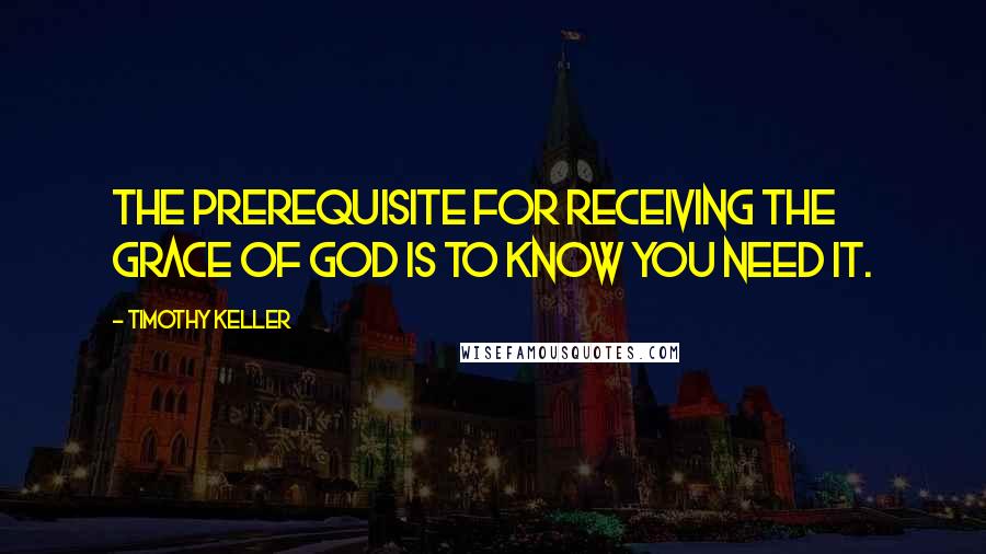 Timothy Keller Quotes: The prerequisite for receiving the grace of God is to know you need it.