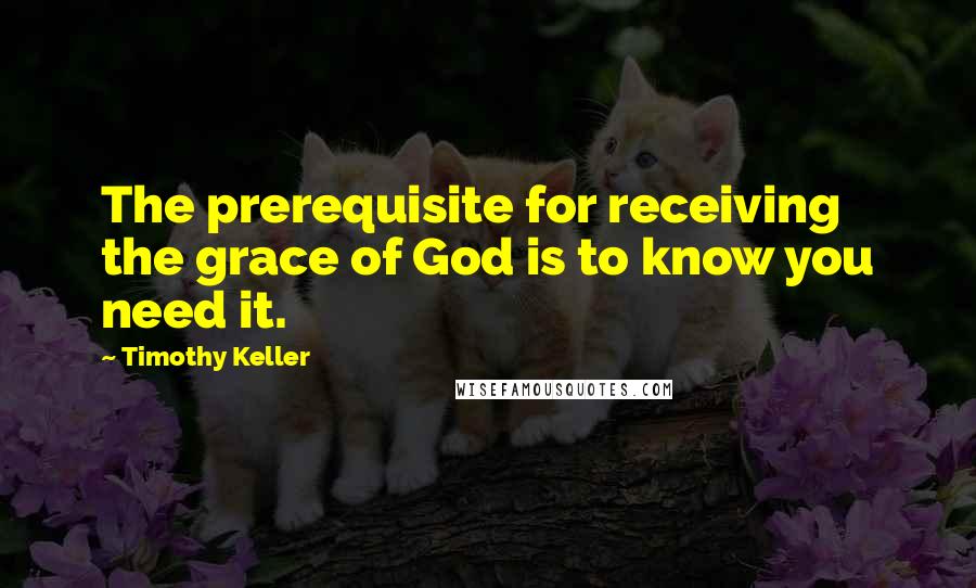 Timothy Keller Quotes: The prerequisite for receiving the grace of God is to know you need it.