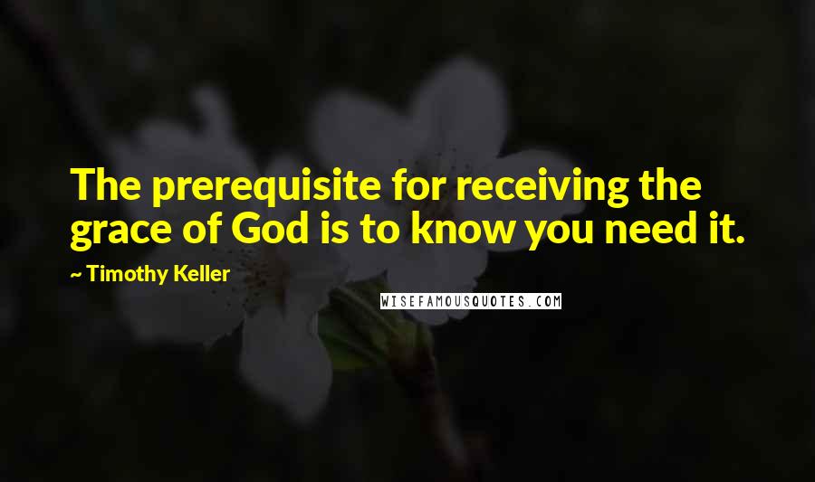 Timothy Keller Quotes: The prerequisite for receiving the grace of God is to know you need it.