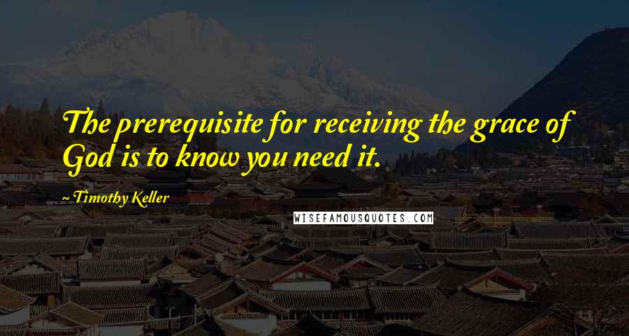 Timothy Keller Quotes: The prerequisite for receiving the grace of God is to know you need it.