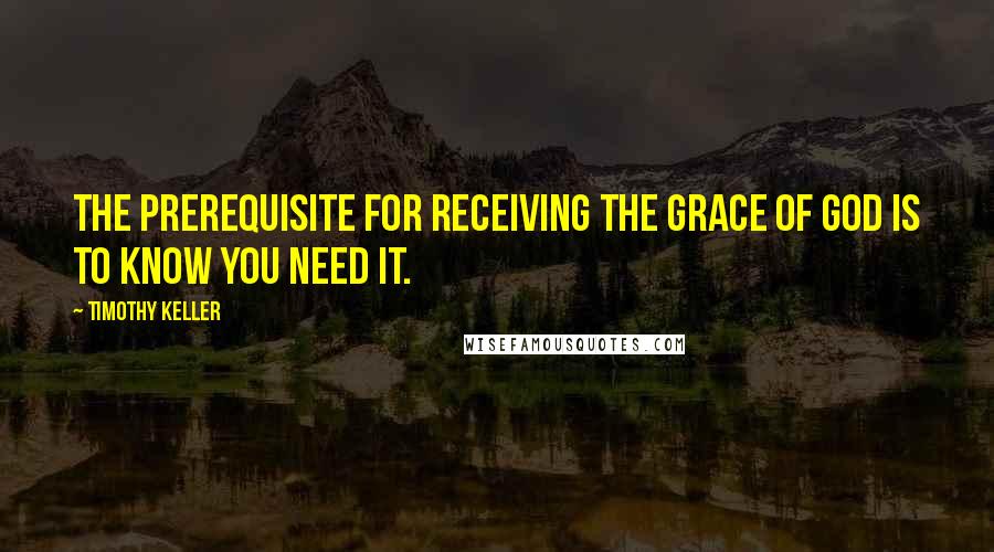 Timothy Keller Quotes: The prerequisite for receiving the grace of God is to know you need it.