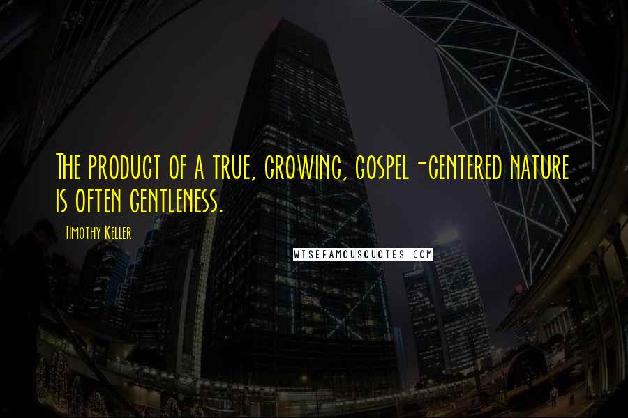 Timothy Keller Quotes: The product of a true, growing, gospel-centered nature is often gentleness.