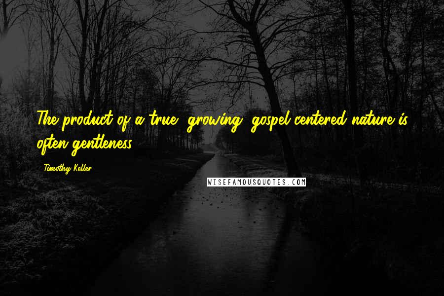 Timothy Keller Quotes: The product of a true, growing, gospel-centered nature is often gentleness.