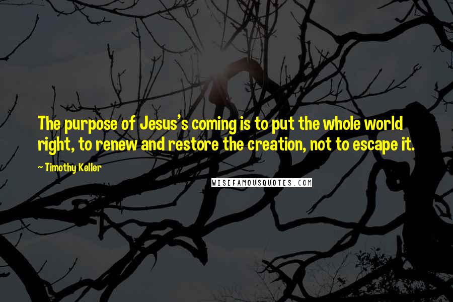 Timothy Keller Quotes: The purpose of Jesus's coming is to put the whole world right, to renew and restore the creation, not to escape it.