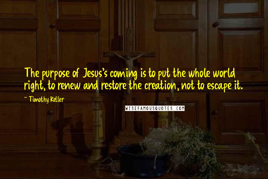 Timothy Keller Quotes: The purpose of Jesus's coming is to put the whole world right, to renew and restore the creation, not to escape it.