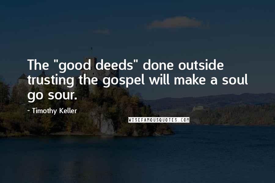 Timothy Keller Quotes: The "good deeds" done outside trusting the gospel will make a soul go sour.