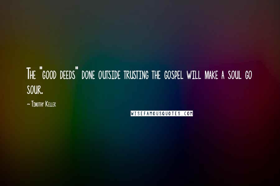 Timothy Keller Quotes: The "good deeds" done outside trusting the gospel will make a soul go sour.