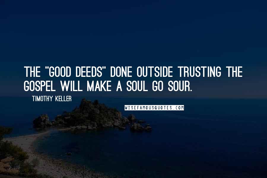Timothy Keller Quotes: The "good deeds" done outside trusting the gospel will make a soul go sour.