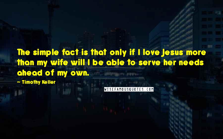 Timothy Keller Quotes: The simple fact is that only if I love Jesus more than my wife will I be able to serve her needs ahead of my own.