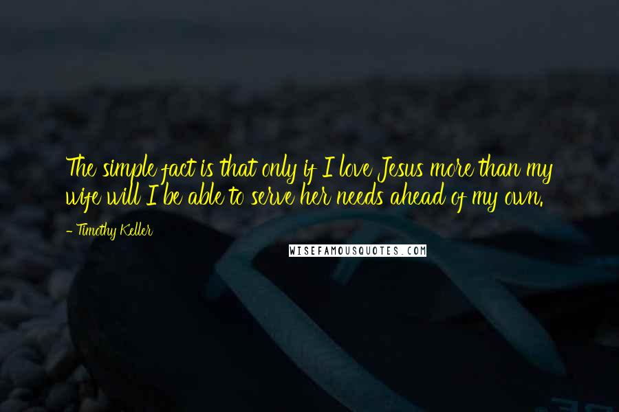 Timothy Keller Quotes: The simple fact is that only if I love Jesus more than my wife will I be able to serve her needs ahead of my own.