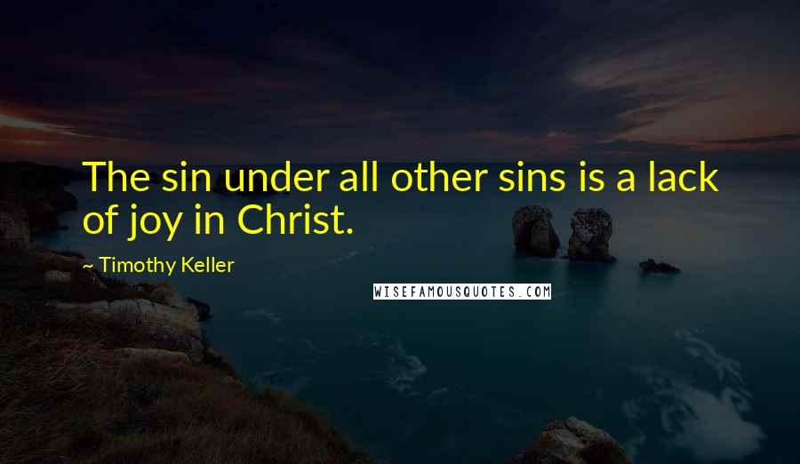 Timothy Keller Quotes: The sin under all other sins is a lack of joy in Christ.