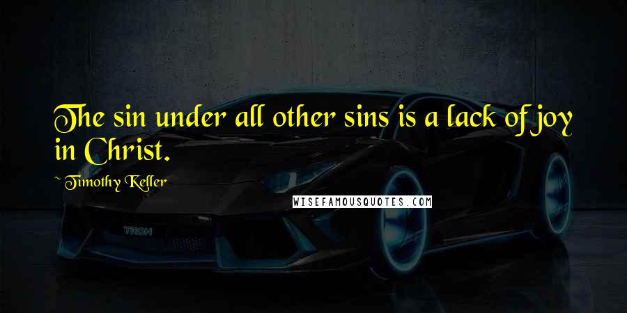 Timothy Keller Quotes: The sin under all other sins is a lack of joy in Christ.