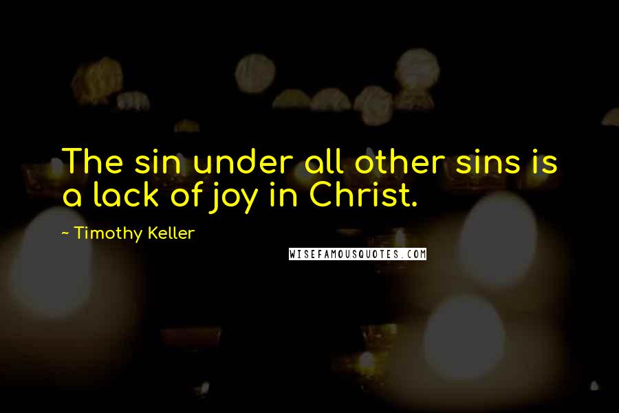 Timothy Keller Quotes: The sin under all other sins is a lack of joy in Christ.