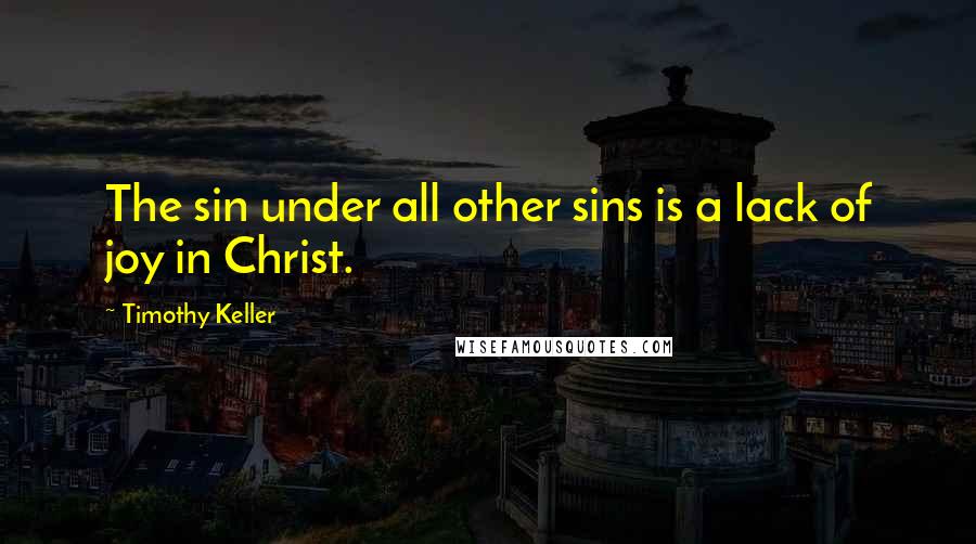 Timothy Keller Quotes: The sin under all other sins is a lack of joy in Christ.