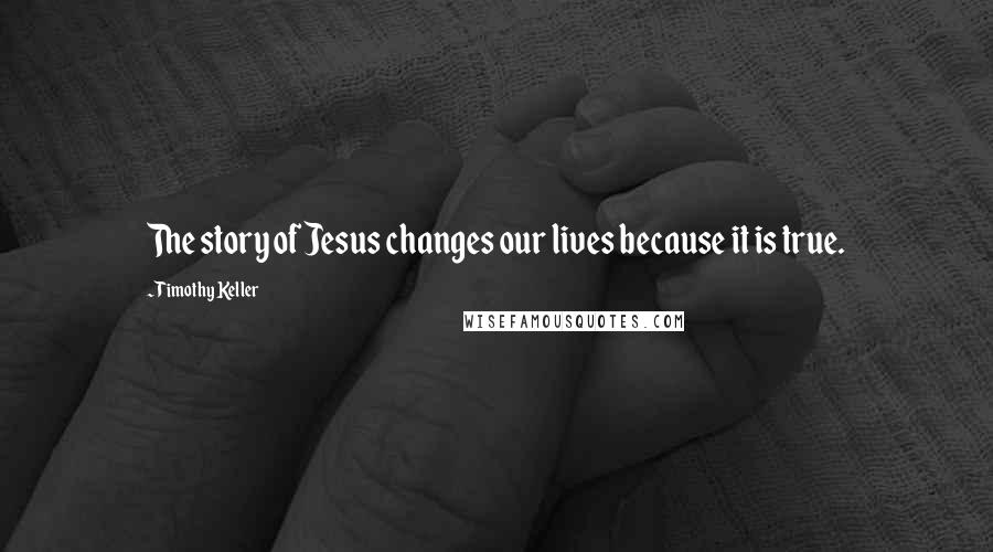 Timothy Keller Quotes: The story of Jesus changes our lives because it is true.