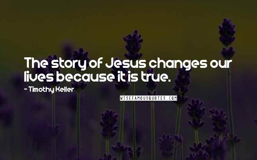 Timothy Keller Quotes: The story of Jesus changes our lives because it is true.