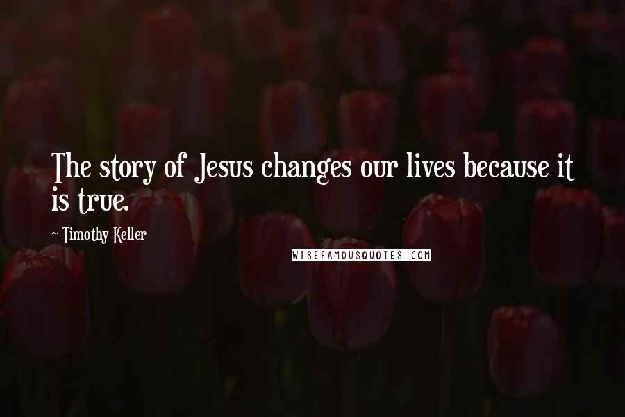 Timothy Keller Quotes: The story of Jesus changes our lives because it is true.