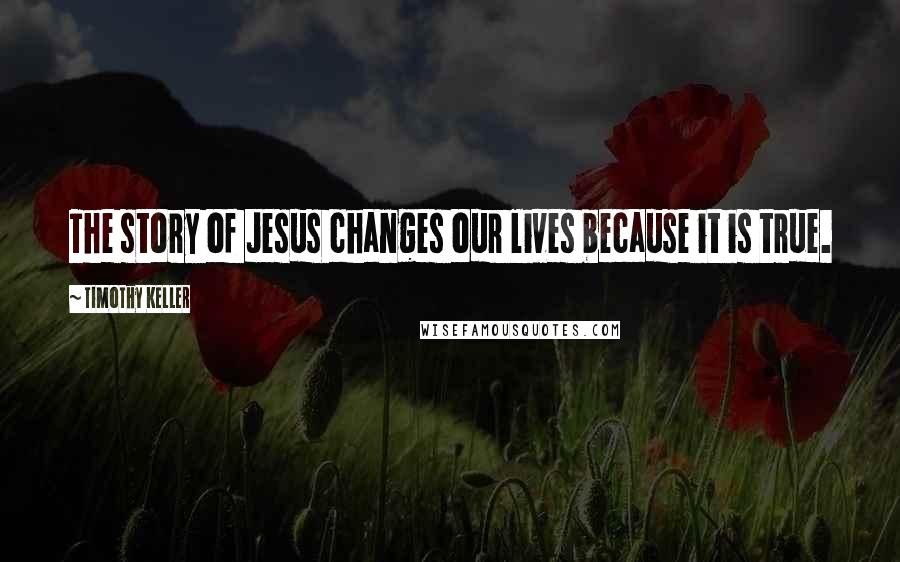 Timothy Keller Quotes: The story of Jesus changes our lives because it is true.